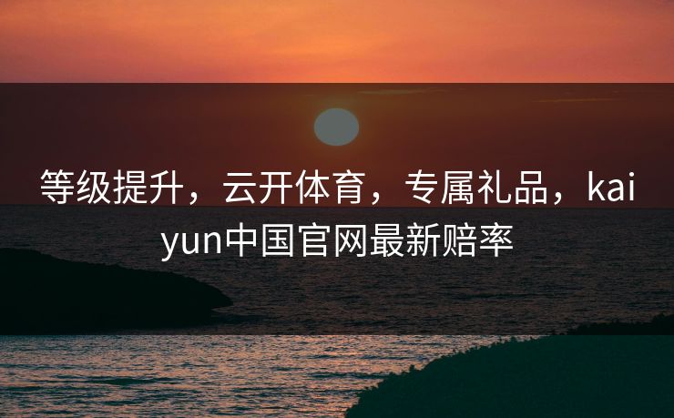 等级提升，云开体育，专属礼品，kaiyun中国官网最新赔率