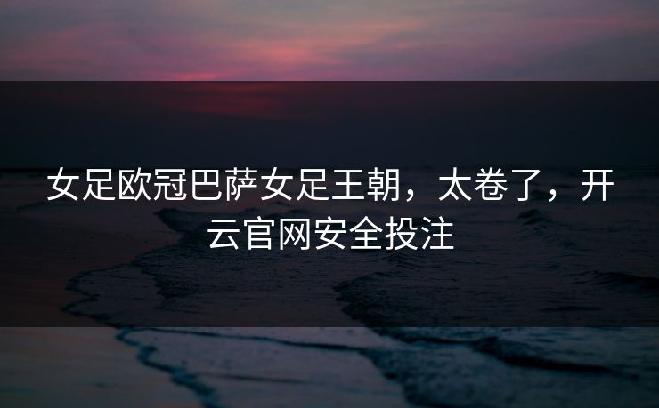 女足欧冠巴萨女足王朝，太卷了，开云官网安全投注