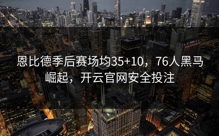 恩比德季后赛场均35+10，76人黑马崛起，开云官网安全投注