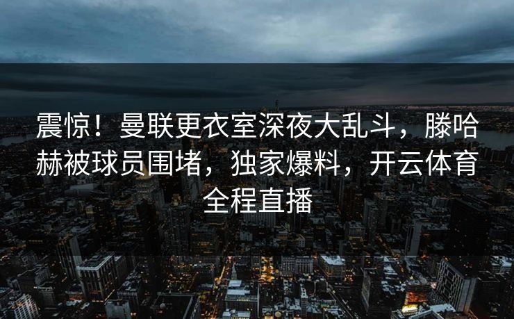 震惊！曼联更衣室深夜大乱斗，滕哈赫被球员围堵，独家爆料，开云体育全程直播