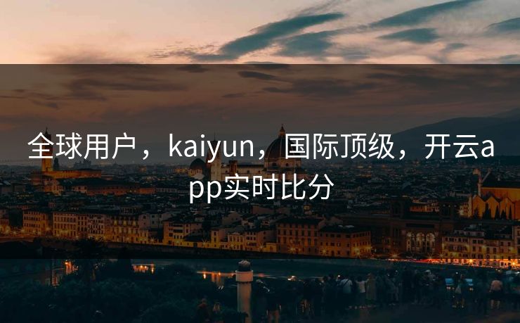 全球用户,kaiyun,国际顶级,开云app实时比分 全球用户,kaiyun,国际顶级,开云app实时比分