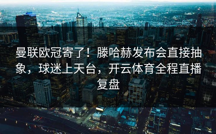 曼联欧冠寄了！滕哈赫发布会直接抽象，球迷上天台，开云体育全程直播复盘