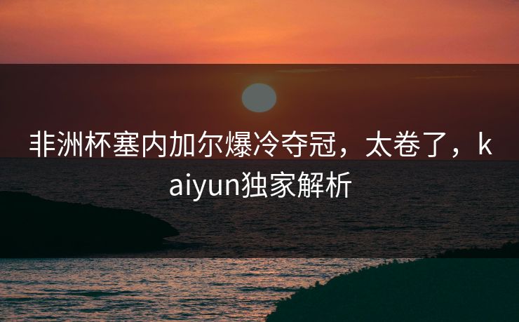 非洲杯塞内加尔爆冷夺冠,太卷了,kaiyun独家解析 非洲杯塞内加尔爆冷夺冠,太卷了,kaiyun独家解析