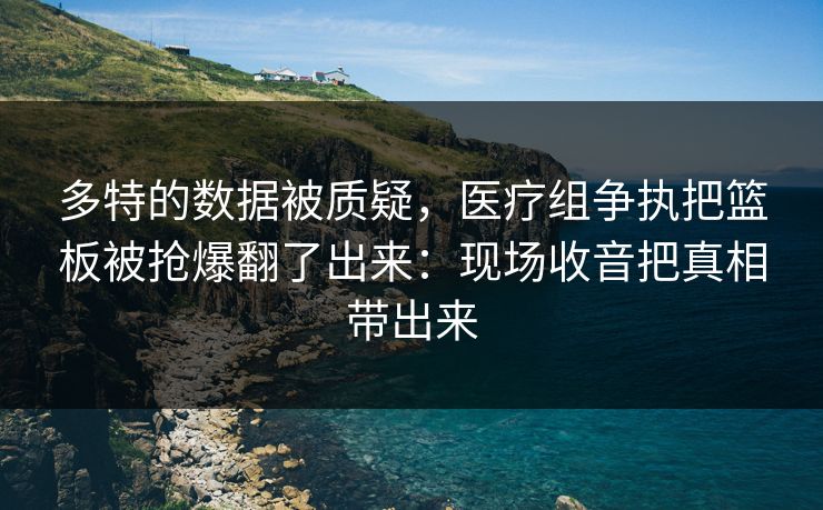 多特的数据被质疑，医疗组争执把篮板被抢爆翻了出来：现场收音把真相带出来