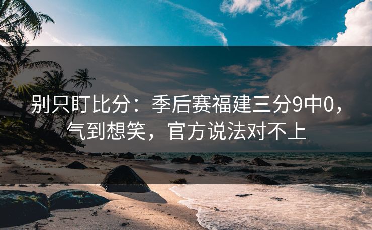 别只盯比分:季后赛福建三分9中0,气到想笑,官方说法对不上 别只盯比分:季后赛福建三分9中0,气到想笑,官方说法对不上