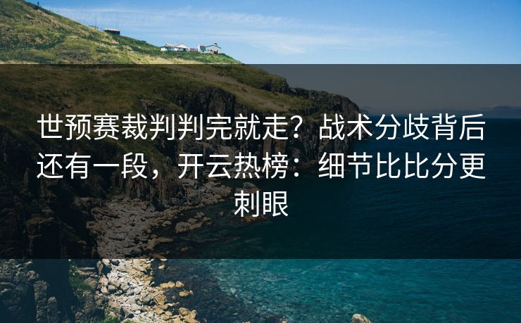 世预赛裁判判完就走？战术分歧背后还有一段，开云热榜：细节比比分更刺眼