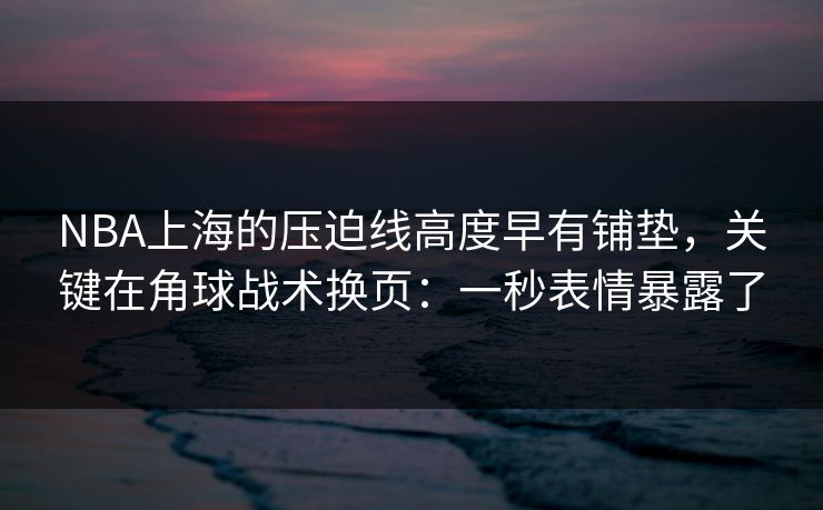 NBA上海的压迫线高度早有铺垫，关键在角球战术换页：一秒表情暴露了